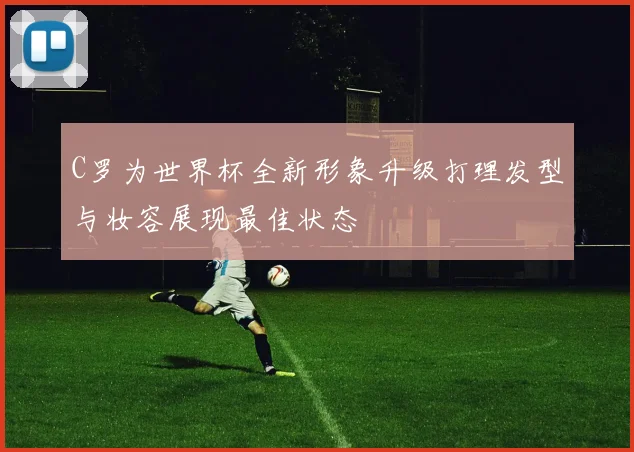 C罗为世界杯全新形象升级打理发型与妆容展现最佳状态