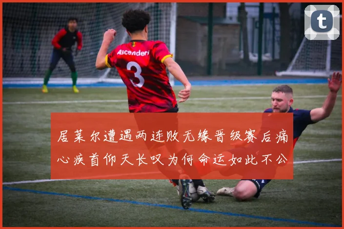 居莱尔遭遇两连败无缘晋级赛后痛心疾首仰天长叹为何命运如此不公