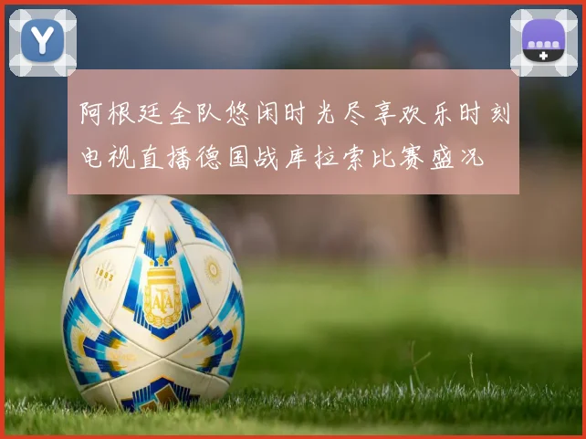 阿根廷全队悠闲时光尽享欢乐时刻电视直播德国战库拉索比赛盛况