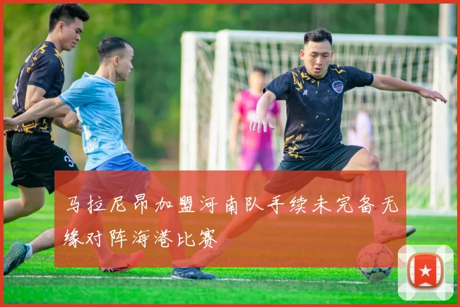 马拉尼昂加盟河南队手续未完备无缘对阵海港比赛