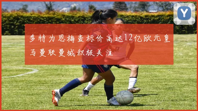 多特为恩梅查标价高达12亿欧元皇马曼联曼城积极关注