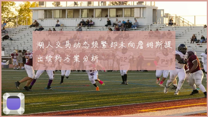 湖人交易动态频繁却未向詹姆斯提出续约方案分析