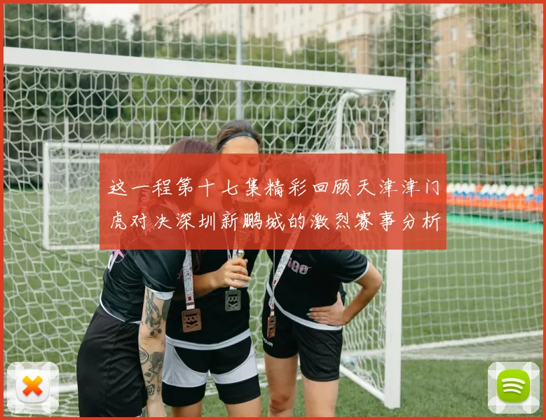这一程第十七集精彩回顾天津津门虎对决深圳新鹏城的激烈赛事分析与亮点解读