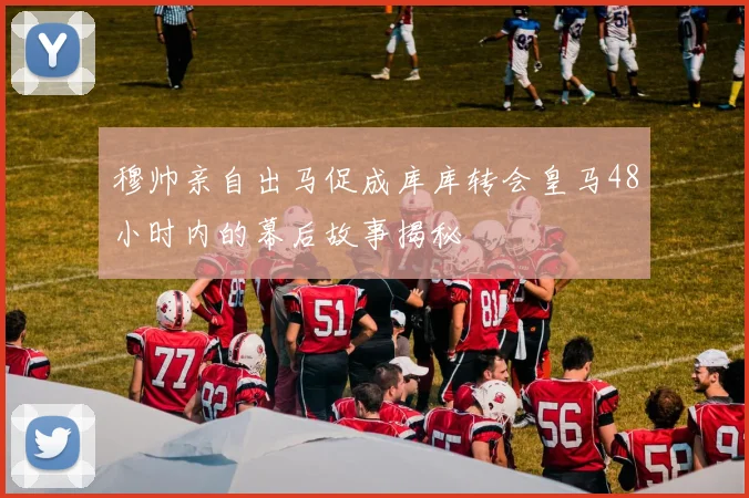 穆帅亲自出马促成库库转会皇马48小时内的幕后故事揭秘