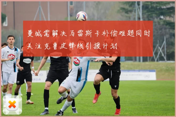 曼城需解决马雷斯卡补偿难题同时关注克鲁皮锋线引援计划