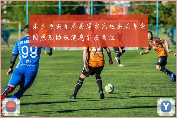 米兰与安东尼奥席尔瓦达成五年合同原则协议消息引发关注