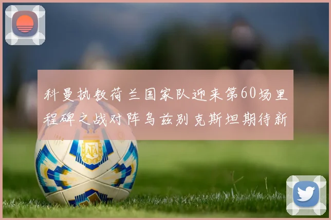 科曼执教荷兰国家队迎来第60场里程碑之战对阵乌兹别克斯坦期待新突破