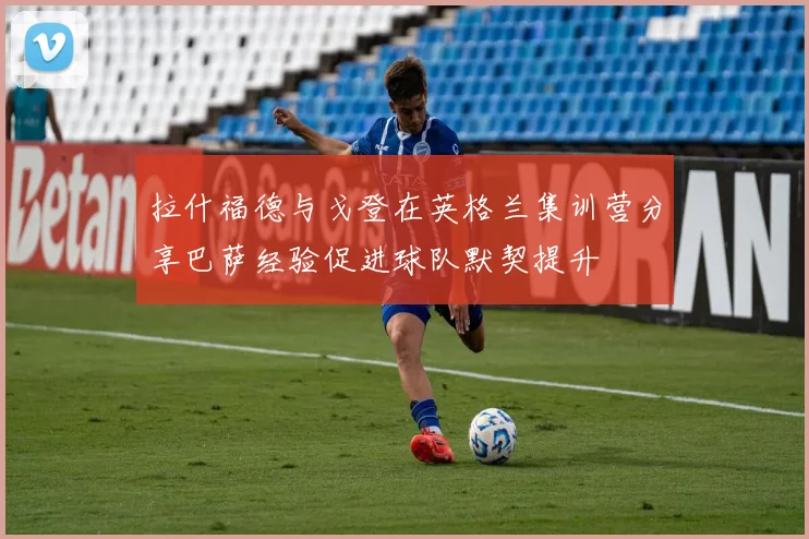 拉什福德与戈登在英格兰集训营分享巴萨经验促进球队默契提升