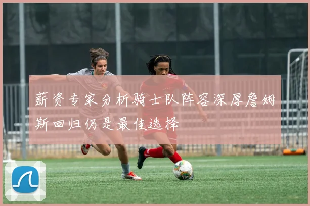 薪资专家分析骑士队阵容深厚詹姆斯回归仍是最佳选择