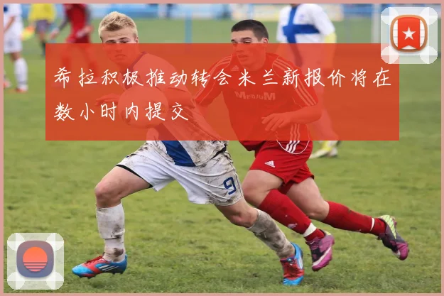 希拉积极推动转会米兰新报价将在数小时内提交