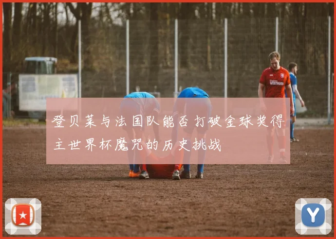 登贝莱与法国队能否打破金球奖得主世界杯魔咒的历史挑战